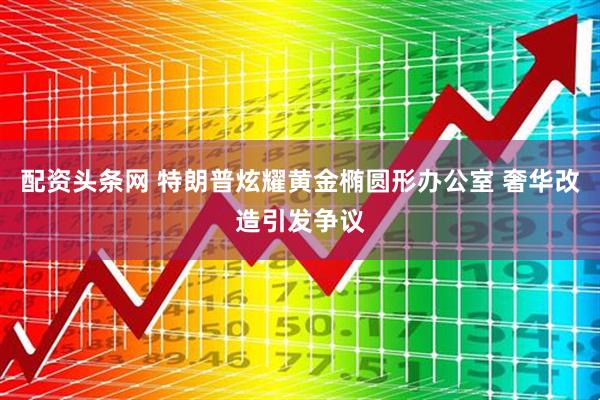 配资头条网 特朗普炫耀黄金椭圆形办公室 奢华改造引发争议