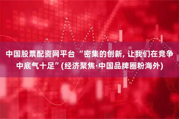 中国股票配资网平台 “密集的创新, 让我们在竞争中底气十足”(经济聚焦·中国品牌圈粉海外)