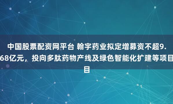 中国股票配资网平台 翰宇药业拟定增募资不超9.68亿元，投向多肽药物产线及绿色智能化扩建等项目