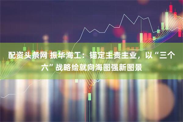 配资头条网 振华海工：锚定主责主业，以“三个六”战略绘就向海图强新图景