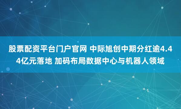 股票配资平台门户官网 中际旭创中期分红逾4.44亿元落地 加码布局数据中心与机器人领域