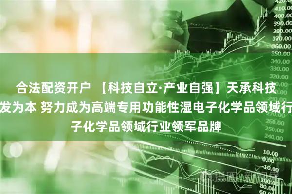 合法配资开户 【科技自立·产业自强】天承科技：以自主研发为本 努力成为高端专用功能性湿电子化学品领域行业领军品牌