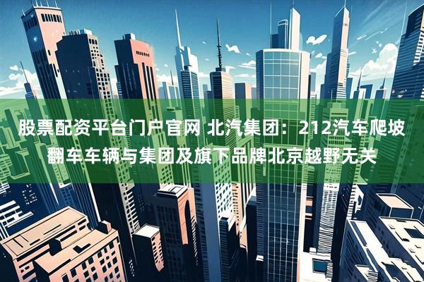 股票配资平台门户官网 北汽集团：212汽车爬坡翻车车辆与集团及旗下品牌北京越野无关