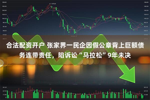 合法配资开户 张家界一民企因假公章背上巨额债务连带责任，陷诉讼“马拉松”9年未决