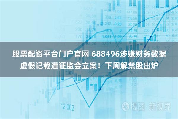 股票配资平台门户官网 688496涉嫌财务数据虚假记载遭证监会立案！下周解禁股出炉