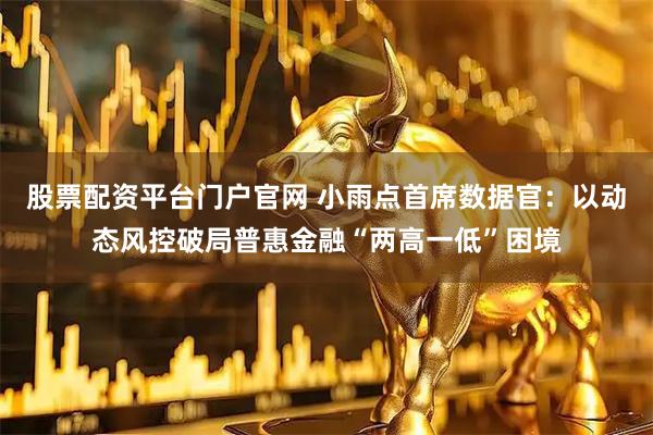 股票配资平台门户官网 小雨点首席数据官：以动态风控破局普惠金融“两高一低”困境