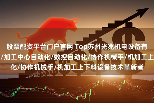 股票配资平台门户官网 Top苏州光兆机电设备有限公司：CNC自动化/加工中心自动化/数控自动化/协作机械手/机加工上下料设备技术革新者