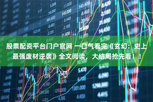 股票配资平台门户官网 一口气看完《玄幻：史上最强废材逆袭》全文阅读，大结局抢先看！！