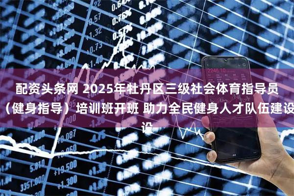 配资头条网 2025年牡丹区三级社会体育指导员（健身指导）培训班开班 助力全民健身人才队伍建设