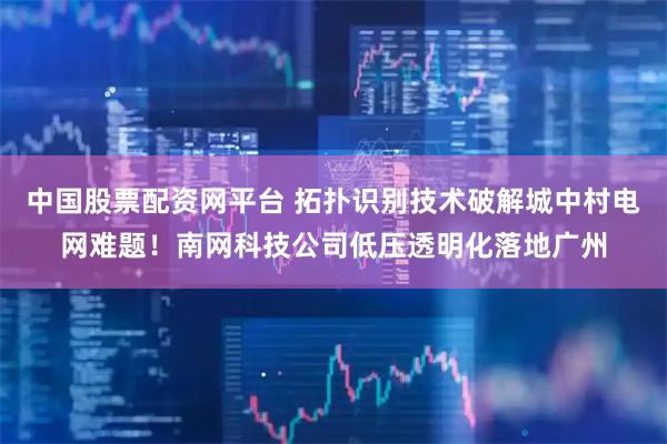 中国股票配资网平台 拓扑识别技术破解城中村电网难题！南网科技公司低压透明化落地广州