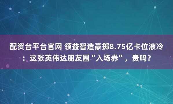 配资台平台官网 领益智造豪掷8.75亿卡位液冷：这张英伟达朋友圈“入场券”，贵吗？