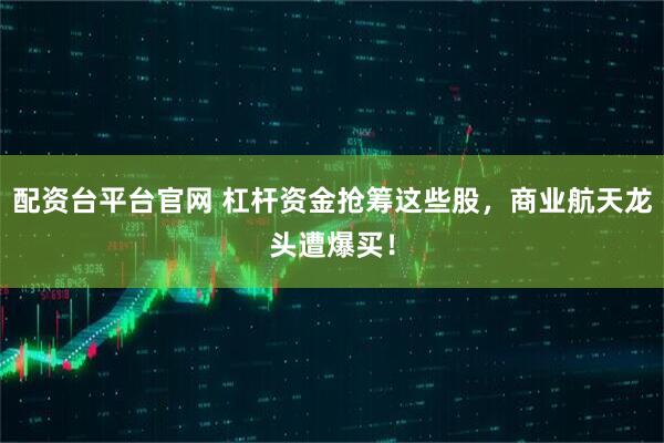 配资台平台官网 杠杆资金抢筹这些股,商业航天龙头遭爆买!