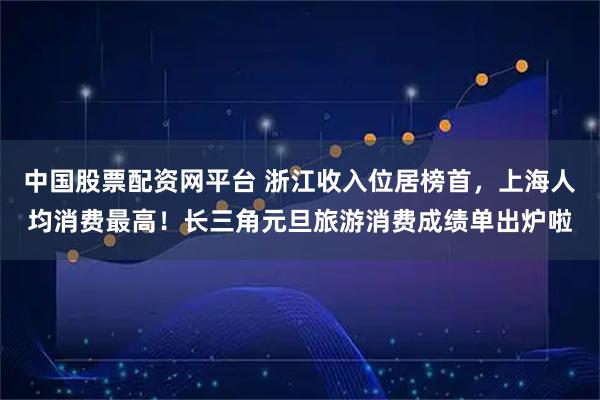 中国股票配资网平台 浙江收入位居榜首，上海人均消费最高！长三角元旦旅游消费成绩单出炉啦