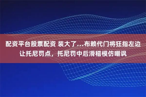 配资平台股票配资 装大了…布赖代门将狂指左边让托尼罚点，托尼罚中后滑稽模仿嘲讽