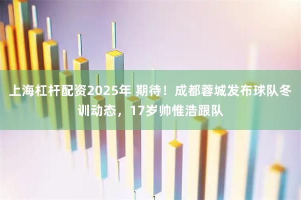 上海杠杆配资2025年 期待！成都蓉城发布球队冬训动态，17岁帅惟浩跟队