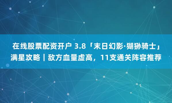 在线股票配资开户 3.8「末日幻影·猢狲骑士」满星攻略｜敌方血量虚高，11支通关阵容推荐