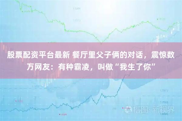 股票配资平台最新 餐厅里父子俩的对话，震惊数万网友：有种霸凌，叫做“我生了你”