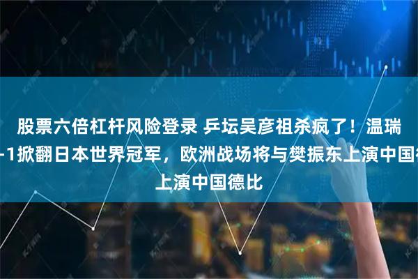 股票六倍杠杆风险登录 乒坛吴彦祖杀疯了！温瑞博3-1掀翻日本世界冠军，欧洲战场将与樊振东上演中国德比