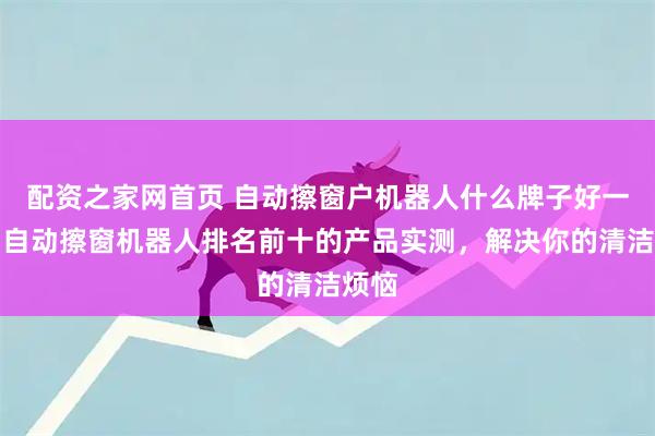 配资之家网首页 自动擦窗户机器人什么牌子好一点？自动擦窗机器人排名前十的产品实测，解决你的清洁烦恼