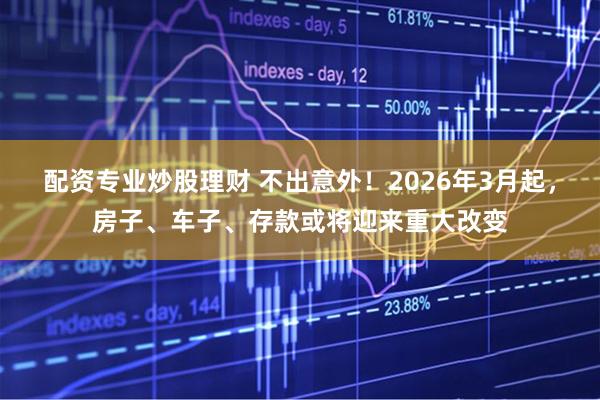 配资专业炒股理财 不出意外！2026年3月起，房子、车子、存款或将迎来重大改变