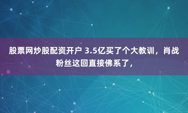 股票网炒股配资开户 3.5亿买了个大教训，肖战粉丝这回直接佛系了，