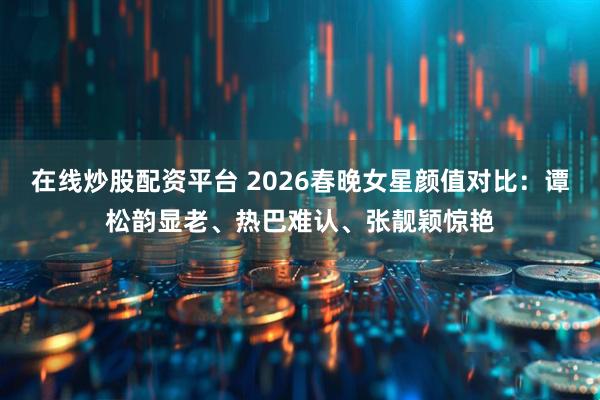 在线炒股配资平台 2026春晚女星颜值对比：谭松韵显老、热巴难认、张靓颖惊艳