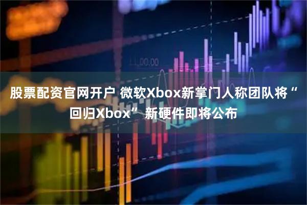股票配资官网开户 微软Xbox新掌门人称团队将“回归Xbox” 新硬件即将公布
