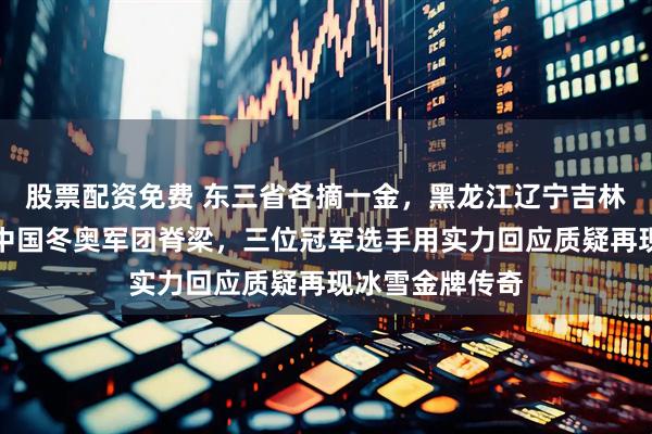 股票配资免费 东三省各摘一金，黑龙江辽宁吉林联袂出击撑起中国冬奥军团脊梁，三位冠军选手用实力回应质疑再现冰雪金牌传奇