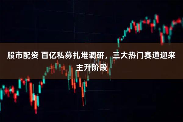 股市配资 百亿私募扎堆调研，三大热门赛道迎来主升阶段