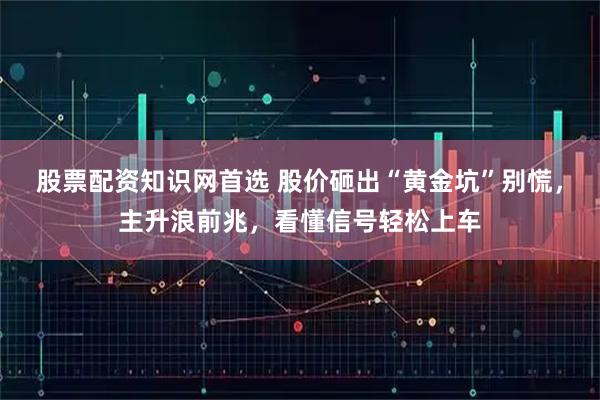 股票配资知识网首选 股价砸出“黄金坑”别慌，主升浪前兆，看懂信号轻松上车