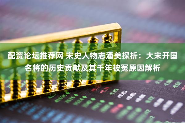 配资论坛推荐网 宋史人物志潘美探析：大宋开国名将的历史贡献及其千年被冤原因解析