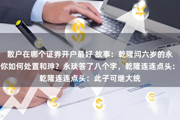 散户在哪个证券开户最好 故事：乾隆问六岁的永琰：朕百年后你如何处置和珅？永琰答了八个字，乾隆连连点头：此子可继大统