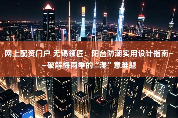 网上配资门户 无锡领匠：阳台防潮实用设计指南——破解梅雨季的“湿”意难题