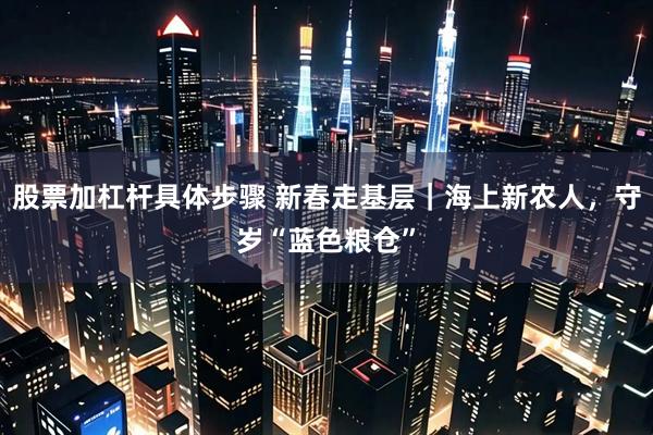 股票加杠杆具体步骤 新春走基层｜海上新农人，守岁“蓝色粮仓”