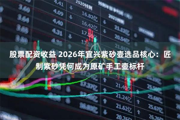 股票配资收益 2026年宜兴紫砂壶选品核心：匠制紫砂凭何成为原矿手工壶标杆