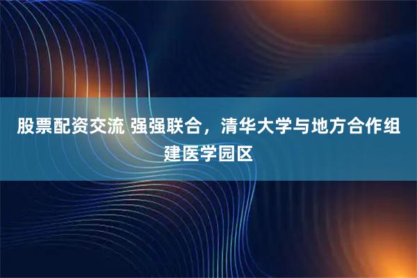 股票配资交流 强强联合，清华大学与地方合作组建医学园区