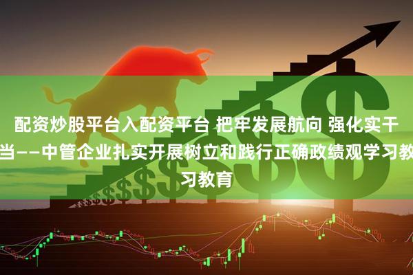 配资炒股平台入配资平台 把牢发展航向 强化实干担当——中管企业扎实开展树立和践行正确政绩观学习教育