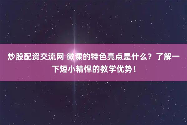 炒股配资交流网 微课的特色亮点是什么？了解一下短小精悍的教学优势！