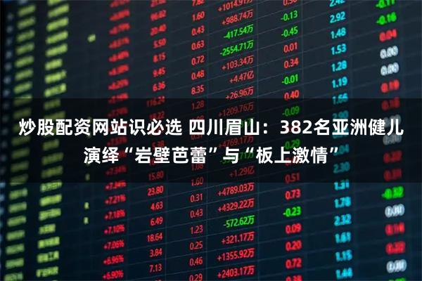 炒股配资网站识必选 四川眉山：382名亚洲健儿演绎“岩壁芭蕾”与“板上激情”