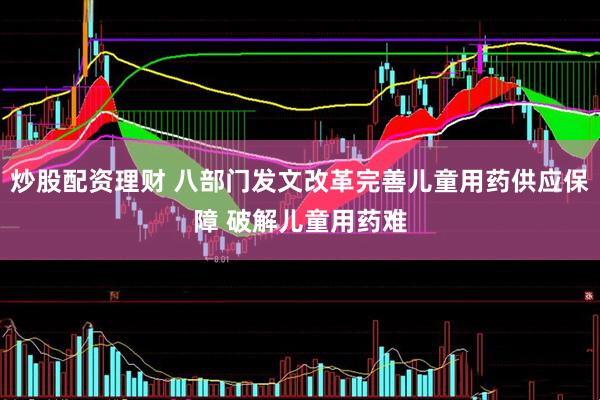 炒股配资理财 八部门发文改革完善儿童用药供应保障 破解儿童用药难