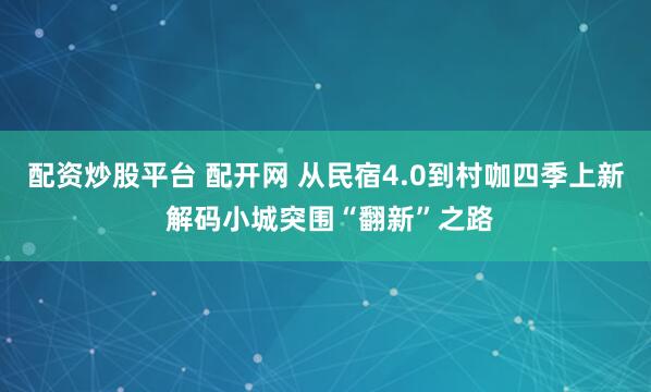 配资炒股平台 配开网 从民宿4.0到村咖四季上新 解码小城突围“翻新”之路